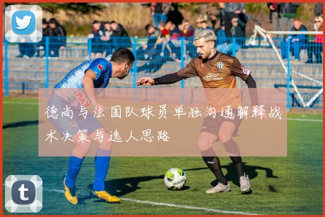 德尚与法国队球员单独沟通解释战术决策与选人思路
