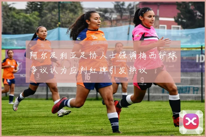 阿尔及利亚足协人士强调梅西铲球争议认为应判红牌引发热议