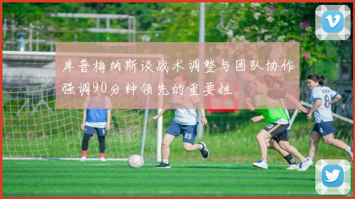 库普梅纳斯谈战术调整与团队协作强调90分钟领先的重要性