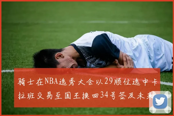 骑士在NBA选秀大会以29顺位选中卡拉班交易至国王换回34号签及未来一轮选秀权