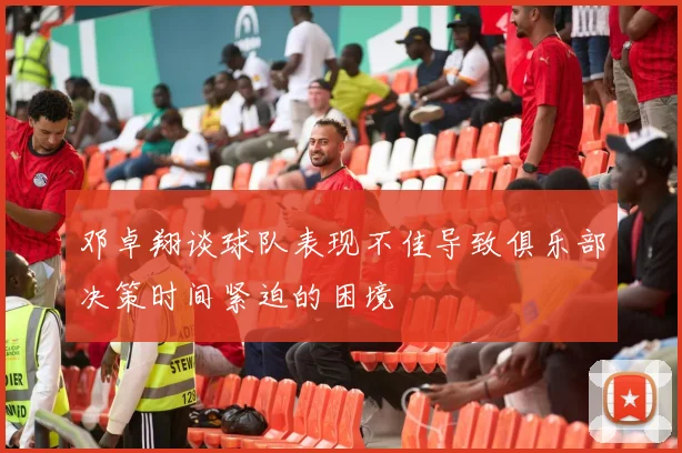 邓卓翔谈球队表现不佳导致俱乐部决策时间紧迫的困境