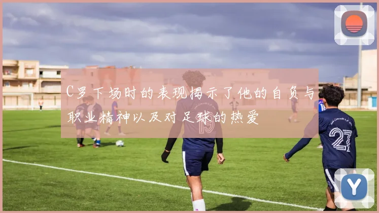 C罗下场时的表现揭示了他的自负与职业精神以及对足球的热爱