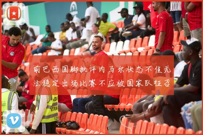 前巴西国脚批评内马尔状态不佳无法稳定出场比赛不应被国家队征召