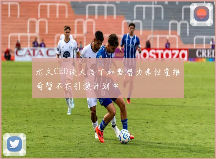 尤文CEO谈大马丁加盟潜力弗拉霍维奇暂不在引援计划中