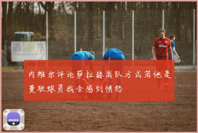 内维尔评论萨拉赫离队方式若他是曼联球员我会感到愤怒