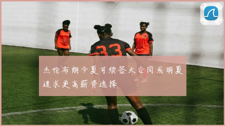 杰伦布朗今夏可续签大合同或明夏追求更高薪资选择