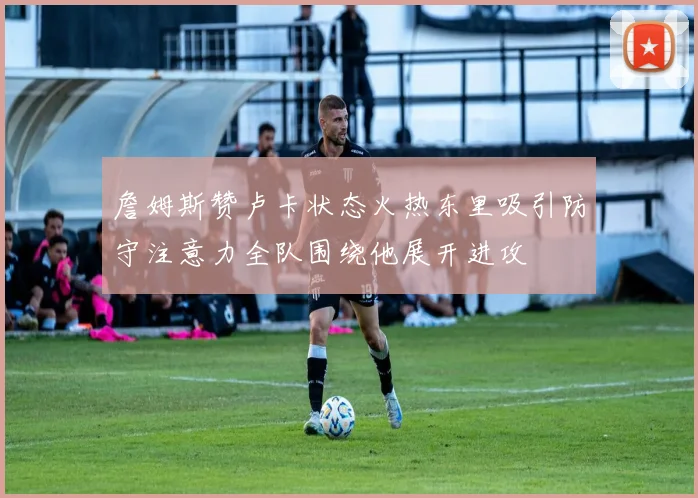 詹姆斯赞卢卡状态火热东里吸引防守注意力全队围绕他展开进攻