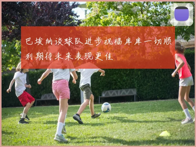 巴埃纳谈球队进步祝福库库一切顺利期待未来表现更佳