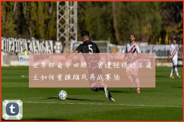 世界杯南非回顾：曾遭轻视的东道主如何重振雄风再战赛场
