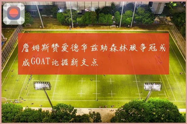 詹姆斯赞爱德华兹助森林狼争冠或成GOAT论据新支点