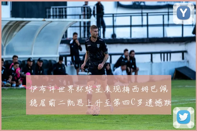 伊布评世界杯球星表现梅西姆巴佩稳居前二凯恩上升至第四C罗遗憾跌出前十