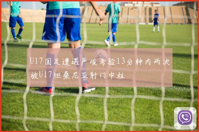 U17国足遭遇严峻考验13分钟内两次被U17坦桑尼亚射门中柱