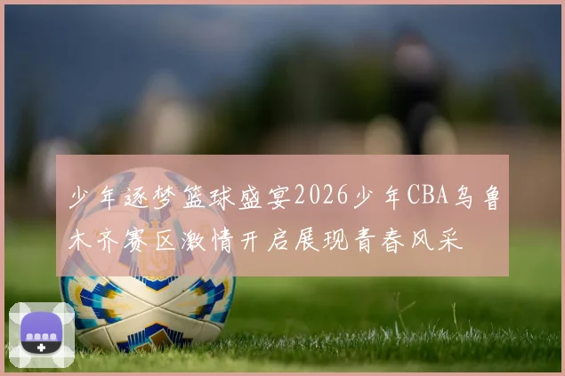 少年逐梦篮球盛宴2026少年CBA乌鲁木齐赛区激情开启展现青春风采