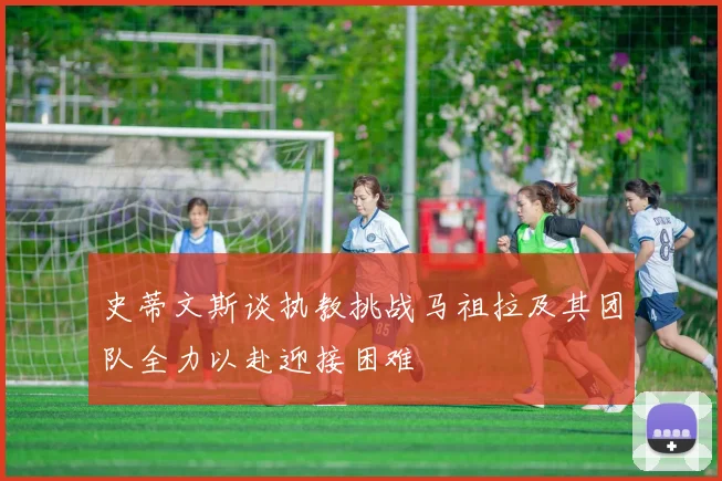 史蒂文斯谈执教挑战马祖拉及其团队全力以赴迎接困难