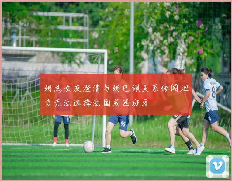 姆总女友澄清与姆巴佩关系传闻坦言无法选择法国或西班牙