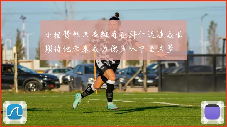 小猪赞帕夫洛维奇在拜仁迅速成长期待他未来成为德国队中坚力量