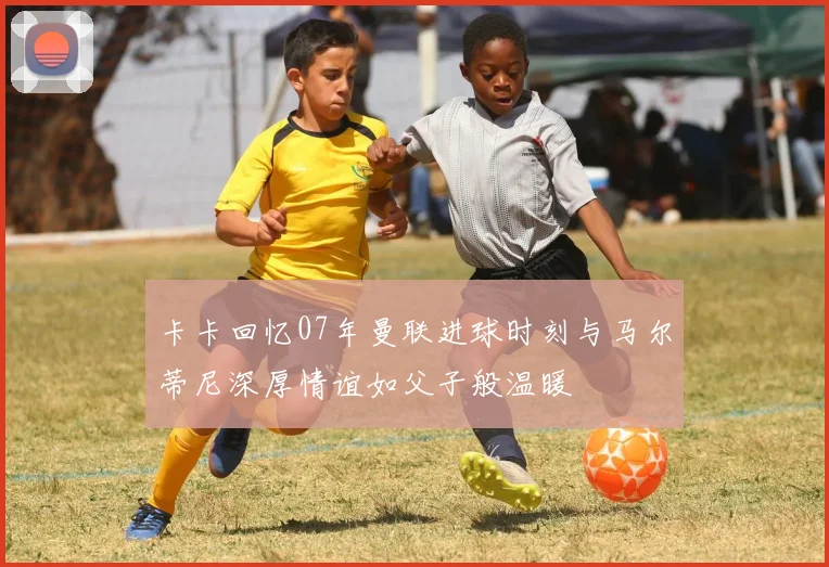 卡卡回忆07年曼联进球时刻与马尔蒂尼深厚情谊如父子般温暖