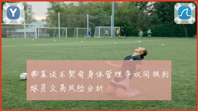 弗莱谈东契奇身体管理争议同级别球员交易风险分析