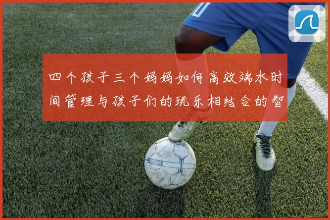 四个孩子三个妈妈如何高效端水时间管理与孩子们的玩乐相结合的智慧分享
