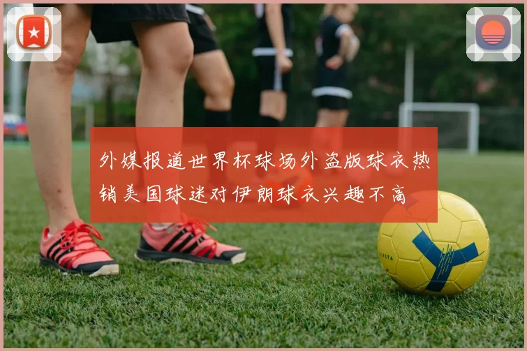外媒报道世界杯球场外盗版球衣热销美国球迷对伊朗球衣兴趣不高