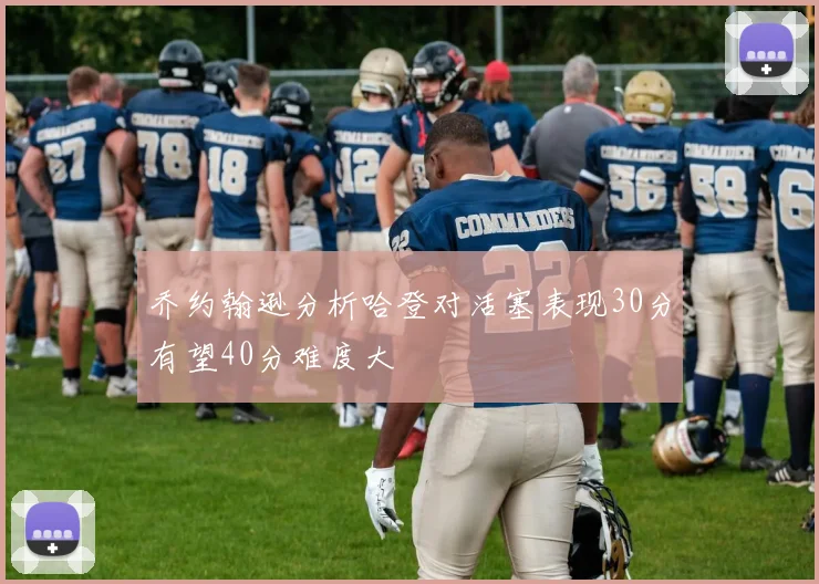乔约翰逊分析哈登对活塞表现30分有望40分难度大