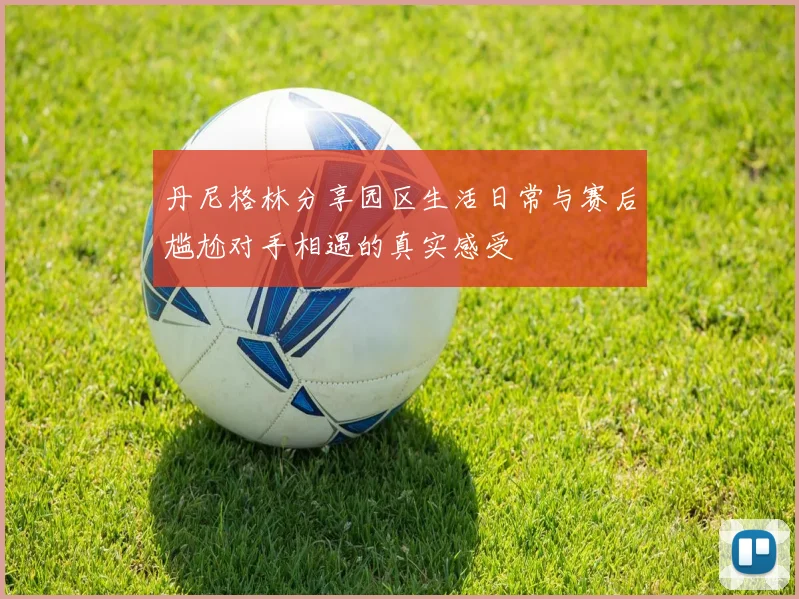 丹尼格林分享园区生活日常与赛后尴尬对手相遇的真实感受
