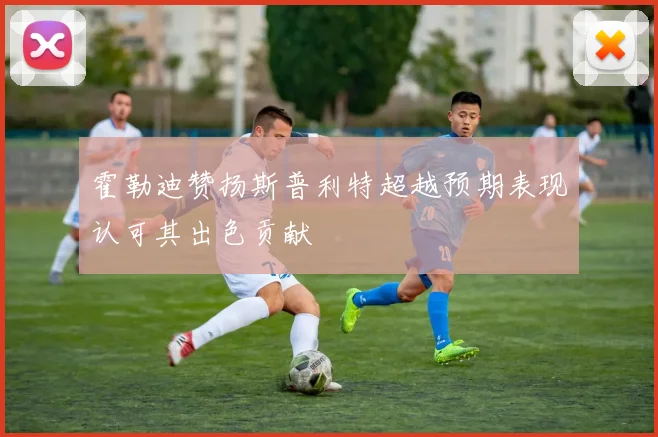 霍勒迪赞扬斯普利特超越预期表现认可其出色贡献