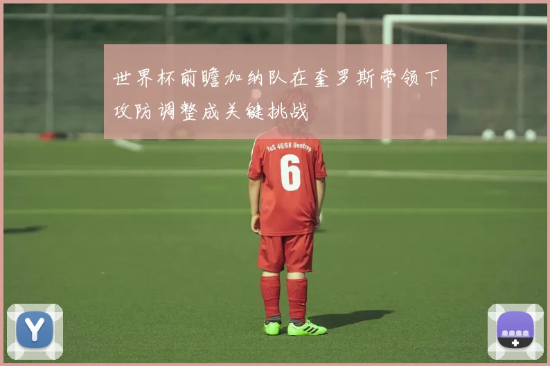 世界杯前瞻加纳队在奎罗斯带领下攻防调整成关键挑战