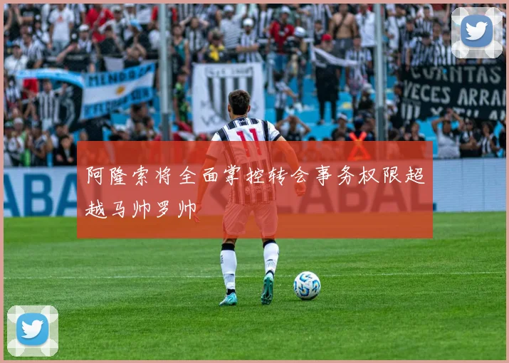 阿隆索将全面掌控转会事务权限超越马帅罗帅
