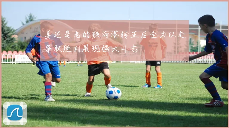 姜还是老的辣海港转正后全力以赴争取胜利展现强大斗志