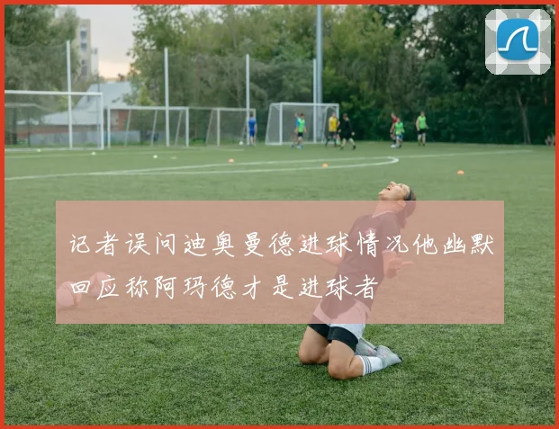 记者误问迪奥曼德进球情况他幽默回应称阿玛德才是进球者
