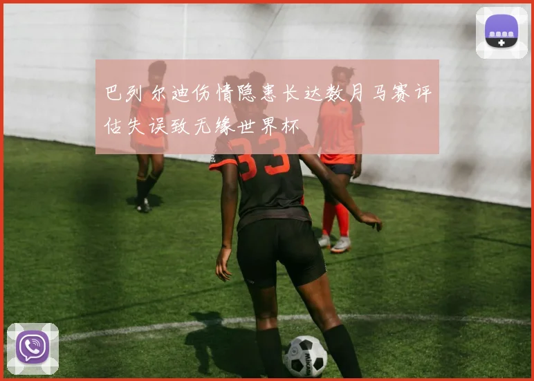 巴列尔迪伤情隐患长达数月马赛评估失误致无缘世界杯